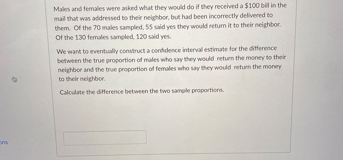 Males and females were asked what they would do if they received a $100 bill in the
mail that was addressed to their neighbor, but had been incorrectly delivered to
them. Of the 70 males sampled, 55 said yes they would return it to their neighbor.
Of the 130 females sampled, 120 said yes.
We want to eventually construct a confidence interval estimate for the difference
between the true proportion of males who say they would return the money to their
neighbor and the true proportion of females who say they would return the money
to their neighbor.
Calculate the difference between the two sample proportions.
ons
