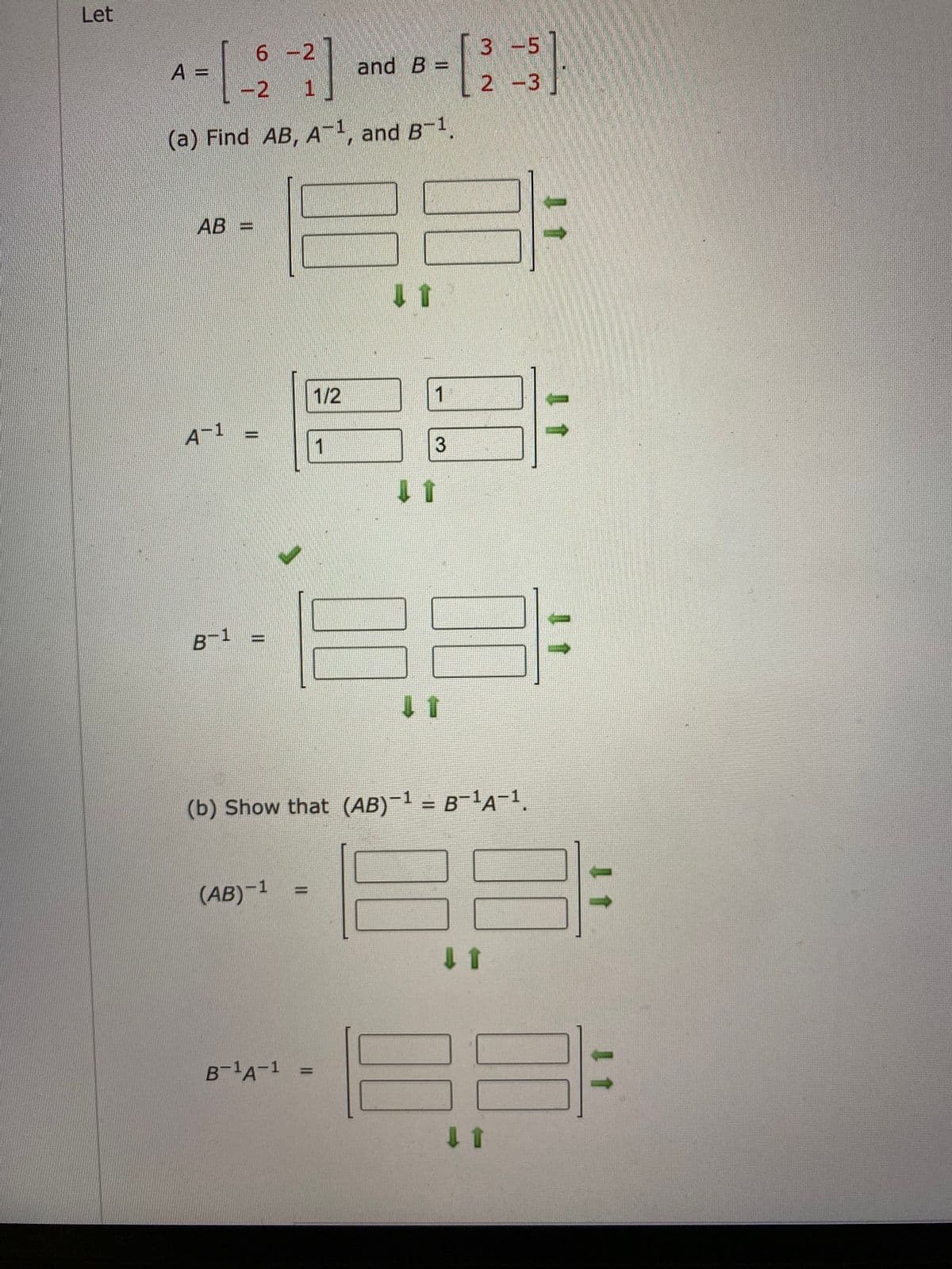 Let
6 -2
3 -5
A =
-21.
and B =
2 -3
(a) Find AB, A-1, and B-1.
AB =
1/2
1.
A-1
1
3
B-1 =
(b) Show that (AB)-1 = B-1A-1
(AB)-1
%3D
1 1
B-A-1
I 1
II
