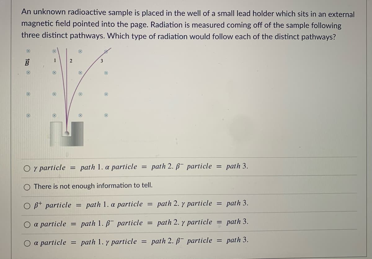 An unknown radioactive sample is placed in the well of a small lead holder which sits in an external
magnetic field pointed into the page. Radiation is measured coming off of the sample following
three distinct pathways. Which type of radiation would follow each of the distinct pathways?
1
3
O y particle
path 1. a particle
path 2. B- particle
path 3.
There is not enough information to tell.
B+ particle
path 1. a particle
path 2. y particle
path 3.
a particle
path 1. B particle
path 2. y particle
path 3.
%3D
O a particle
path 1. y particle
path 2. B- particle
= path 3.
||
