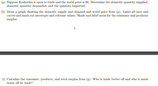 (g) Suppose Krakozhia is open to trade and the world price is 80. Determine the domestic quantity supplied,
domestic quantity demanded, and the quantity imported.
(h) Draw a graph showing the domestic supply and demand and world price from (g). Label all axes and
curves and mark out intercepts and relevant values. Shade and label areas for the consumer and producer
surplus.
1
(i) Calculate the consumer, producer, and total surplus from (g). Who is made better off and who is made
worse off by trade?