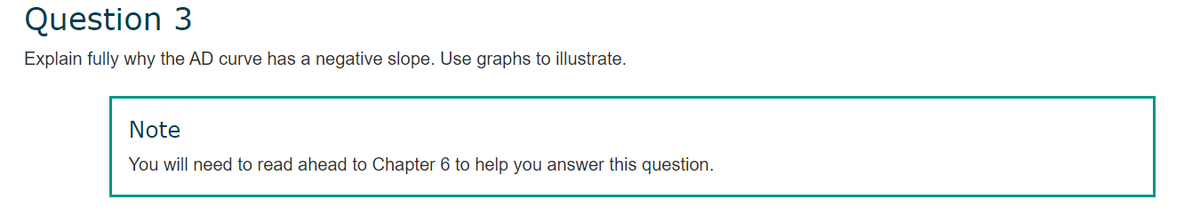 Question 3
Explain fully why the AD curve has a negative slope. Use graphs to illustrate.
Note
You will need to read ahead to Chapter 6 to help you answer this question.