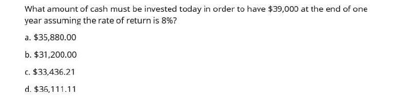 What amount of cash must be invested today in order to have $39,000 at the end of one
year assuming the rate of return is 8%?
a. $35,880.00
b. $31,200.00
c. $33,436.21
d. $36,111.11