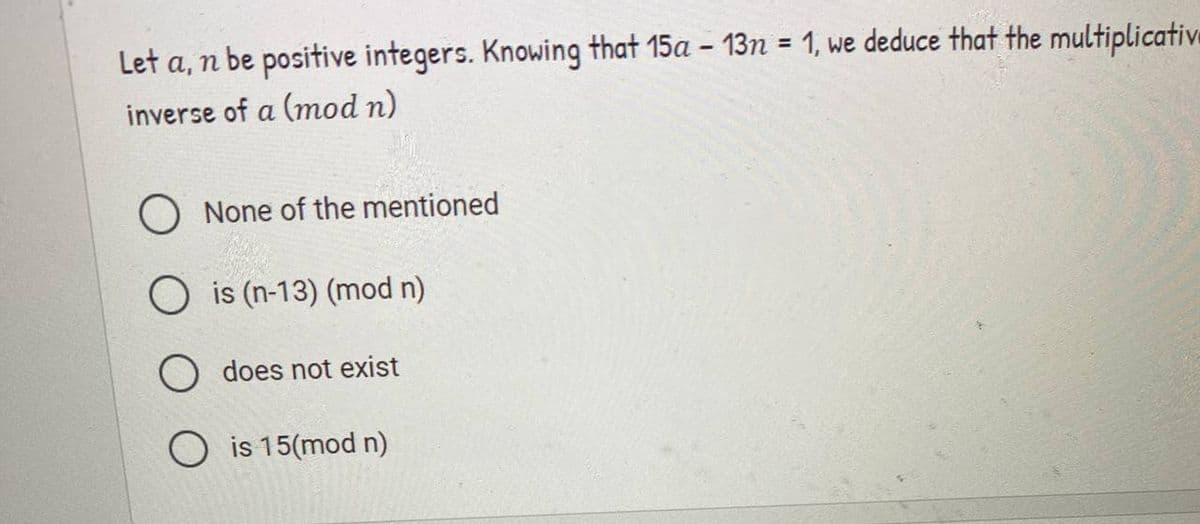 Let a, n be positive integers. Knowing that 15a – 13n = 1, we deduce that the multiplicative
inverse of a (mod n)
O None of the mentioned
O is (n-13) (mod n)
O does not exist
O is 15(mod n)
