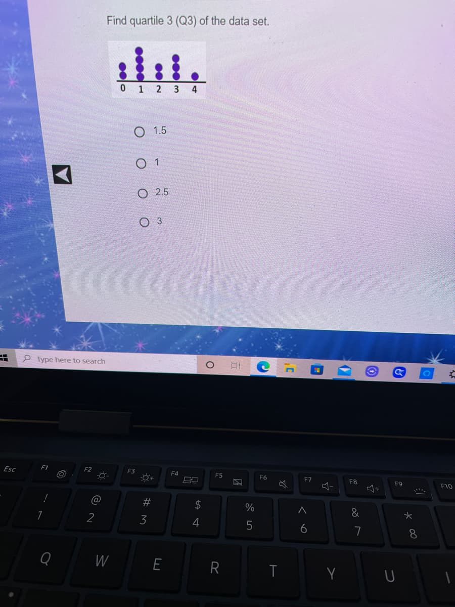 Find quartile 3 (Q3) of the data set.
0 1 2 3 4
O 1.5
O 1
O 2.5
3.
P Type here to search
Esc
F1
F2
F3
F4
F5
F6
F7
F8
F9
必
-
F10
24
&
2
4
6
7
8.
W
E
R
つ
