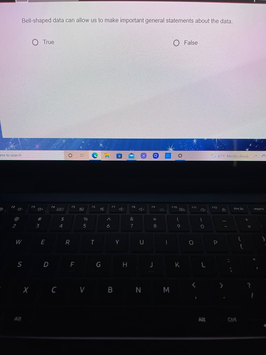 Bell-shaped data can allow us to make important general statements about the data.
O True
False
ere to search
67°F. Mostly cloudy A e
F2 .
F3
F4
F5
F6
F7
F8
F9
F10
F11
F12
Prt Sc
Insert
@
#
2$
&
大
2
3
4
5
6
7
8
W E
R
T
Y
U
[
S D
G H
J K L
X Ċ V B N M
C
Alt
Alt
Ctrl
