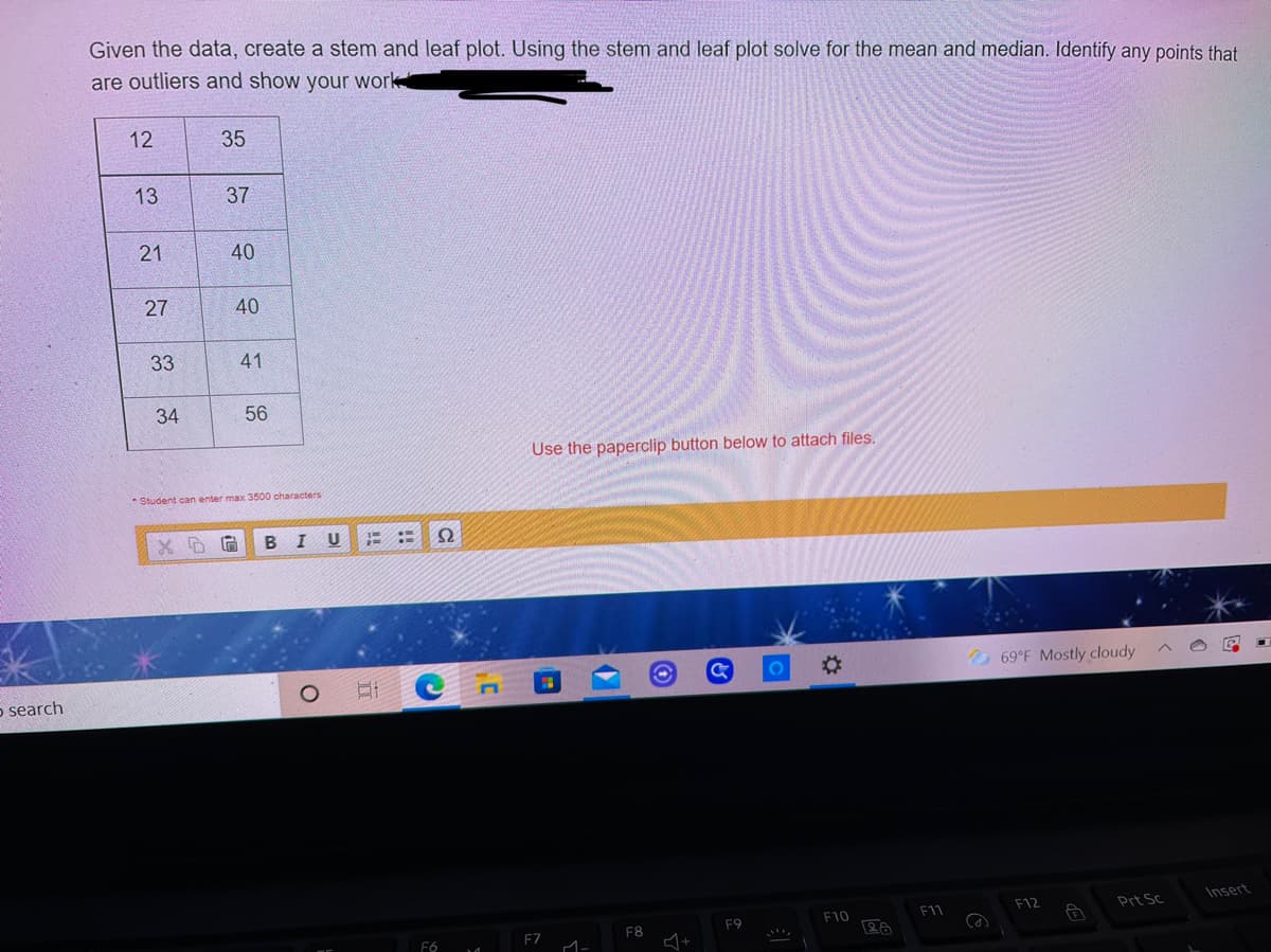 Given the data, create a stem and leaf plot. Using the stem and leaf plot solve for the mean and median. Identify any points that
are outliers and show your work
12
35
13
37
40
27
40
33
41
34
56
Use the paperclip button below to attach files.
* Student can enter max 3500 oharacters
B I
U
::
%23
69°F Mostly cloudy
5 search
Insert
F12
Prt Sc
F10
F11
F9
F8
F7
21
