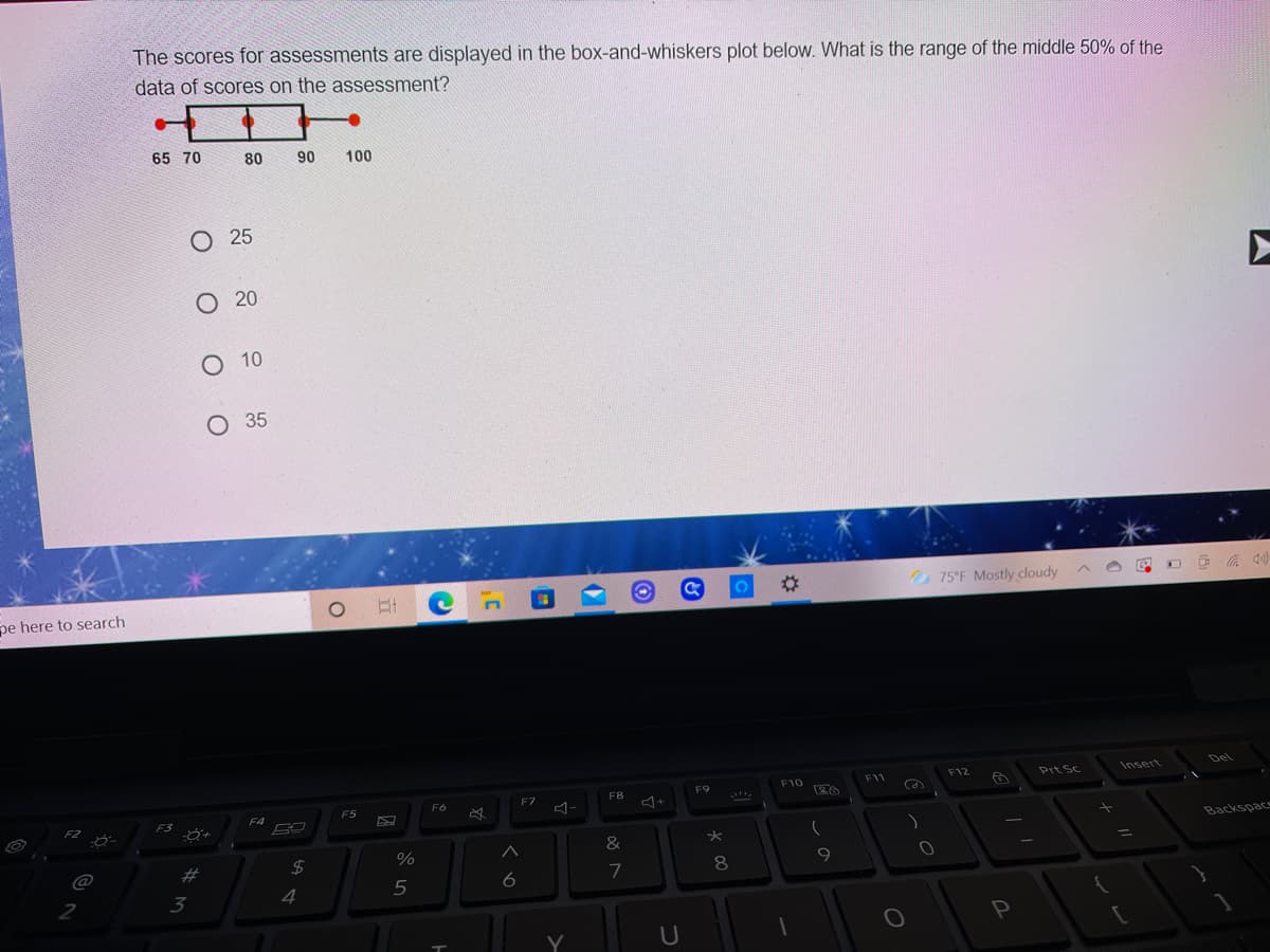 The scores for assessments are displayed in the box-and-whiskers plot below. What is the range of the middle 50% of the
data of scores on the assessment?
65 70
80
90
100
O 25
O 20
O 10
O 35
%23
75°F Mostly cloudy A O
pe here to search
Del
F12
Prt Sc
Insert
F10
F11
F8
F9
F6
F7
F5
F3
F4
F2
Backspace
&
%3D
%
@
2#
8.
9
6
2
3
4
