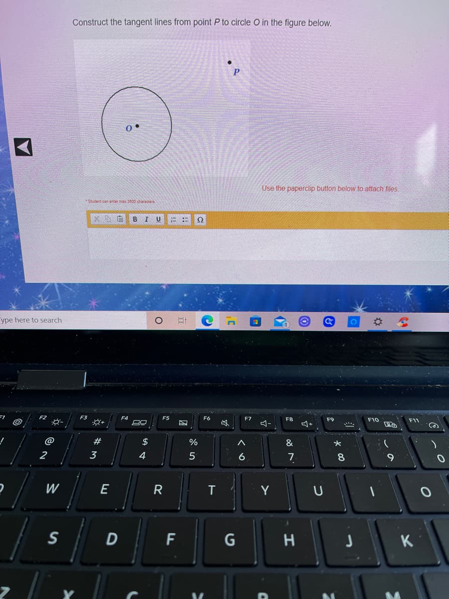 Construct the tangent lines from point P to circle O in the figure below.
Use the paperclip button below to attach files.
*Student can enter max 3500 characers
U
ype here to search
F3
F4
F5
F6
F7
F8
F9
F10
F1
必
@
23
2$
&
2
3
4
5
6
7
8
9
W
T
Y
D
F
K
Sn
