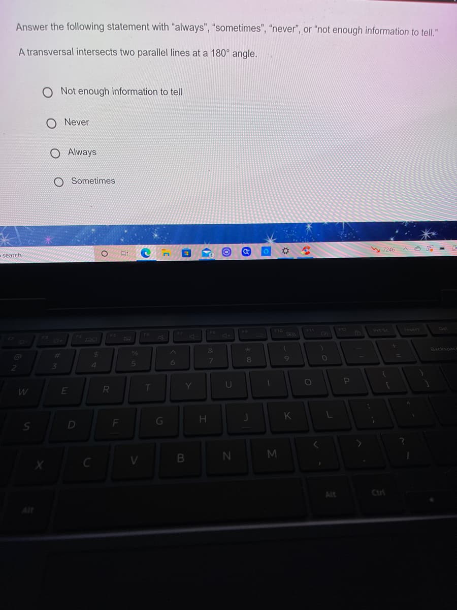 Answer the following statement with "always", "sometimes", "never", or "not enough information to tell."
A transversal intersects two parallel lines at a 180° angle.
Not enough information to tell
Never
O Always
O Sometimes
search
%23
W 7246 A O E
F3
F7
F10
F12
6Prt Sc
F6
F9
F1
6)
Del
%23
&
Backspace
3\
8.
11
R
Y]
D
K
L
C
Alt
Ctrl
Alt
