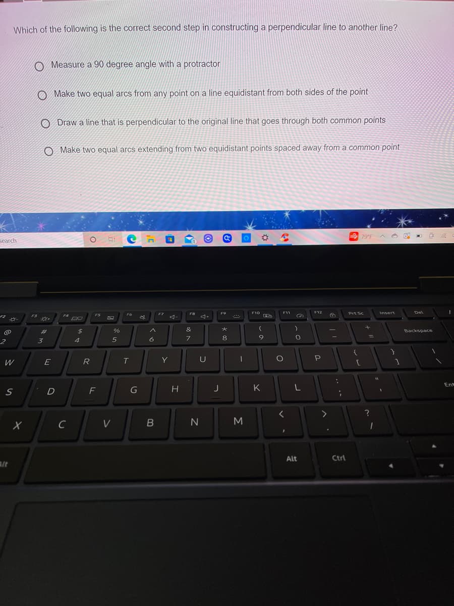 Which of the following is the correct second step in constructing a perpendicular line to another line?
O Measure a 90 degree angle with a protractor
O Make two equal arcs from any point on a line equidistant from both sides of the point
O Draw a line that is perpendicular to the original line that goes through both common points
O Make two equal arcs extending from two equidistant points spaced away from a common point
2 79°F
A O E
search
F8
F9
F10
F11
F12
Prt Sc
Insert
Del
F5
F7
F3
F4
23
24
&
Backspace
6
8
6.
3
E
R
T.
Y
U
P
11
En
D
F
G
H
K
C
V
M
Alt
Ctrl
alt
