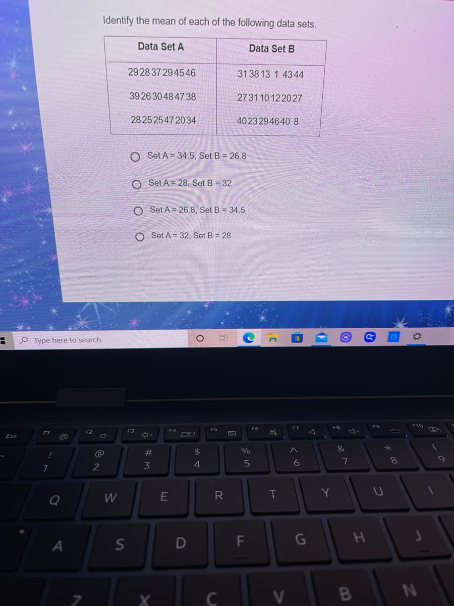 Identify the mean of each of the following data sets.
Data Set A
Data Set B
29 28 37 294546
31 38 13 1 4344
39 26 30484738
27 31 10 122027
28 25 2547 2034
40 23 2946408
O Set A= 34.5, Set B = 26.8
O Set A = 28, Set B = 32
O Set A = 26.8, Set B = 34.5
O Set A = 32, Set B = 28
O Type here to search
F10
F5
F6
F7
F1
F2
F3
Esc
#
$4
%
&
@
2
3
4
W
E
R
T
D
C
V
