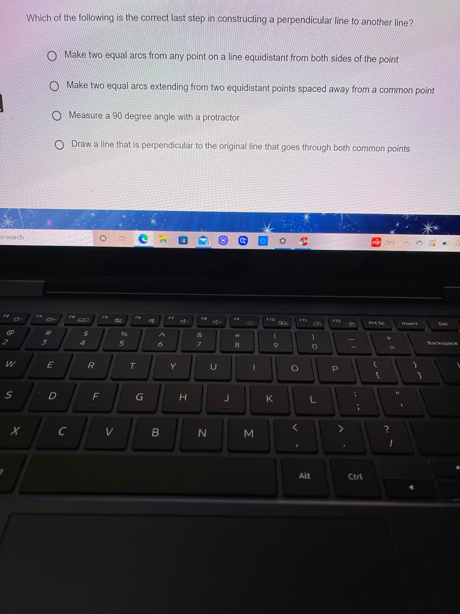 Which of the following is the correct last step in constructing a perpendicular line to another line?
O Make two equal arcs from any point on a line equidistant from both sides of the point
O Make two equal arcs extending from two equidistant points spaced away from a common point
O Measure a 90 degree angle with a protractor
O Draw a line that is perpendicular to the original line that goes through both common points
Lo search
79°F A O E
F2
F3
F4
FS
F6
F7
F8
F9
F10
F11
F12
Prt Sc
Insert
Del
@
%23
%24
&
大
2
3
4
6
8
9
Backspace
%3D
W
E
R
Y
{
P
K
く
C
B
M
Alt
Ctrl
コ
