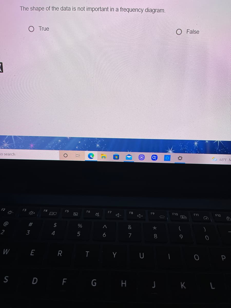 The shape of the data is not important in a frequency diagram.
True
O False
To search
68°F -
F3
F4
F5
F6
F7
F8
F9
F10
F11
F12
#
$4
%
&
3
4
6
7
8
W
E
R
I Y U
S D F G H J K L
