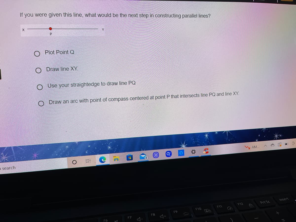 If you were given this line, what would be the next step in constructing parallel lines?
O Plot Point Q
O Draw line XY.
Use your straightedge to draw line PQ
O Draw an arc with point of compass centered at point P that intersects line PQ and line XY.
%23
W AM..
o search
Insert
F12
Prt Sc
F10
F9
F8
F7
F6
