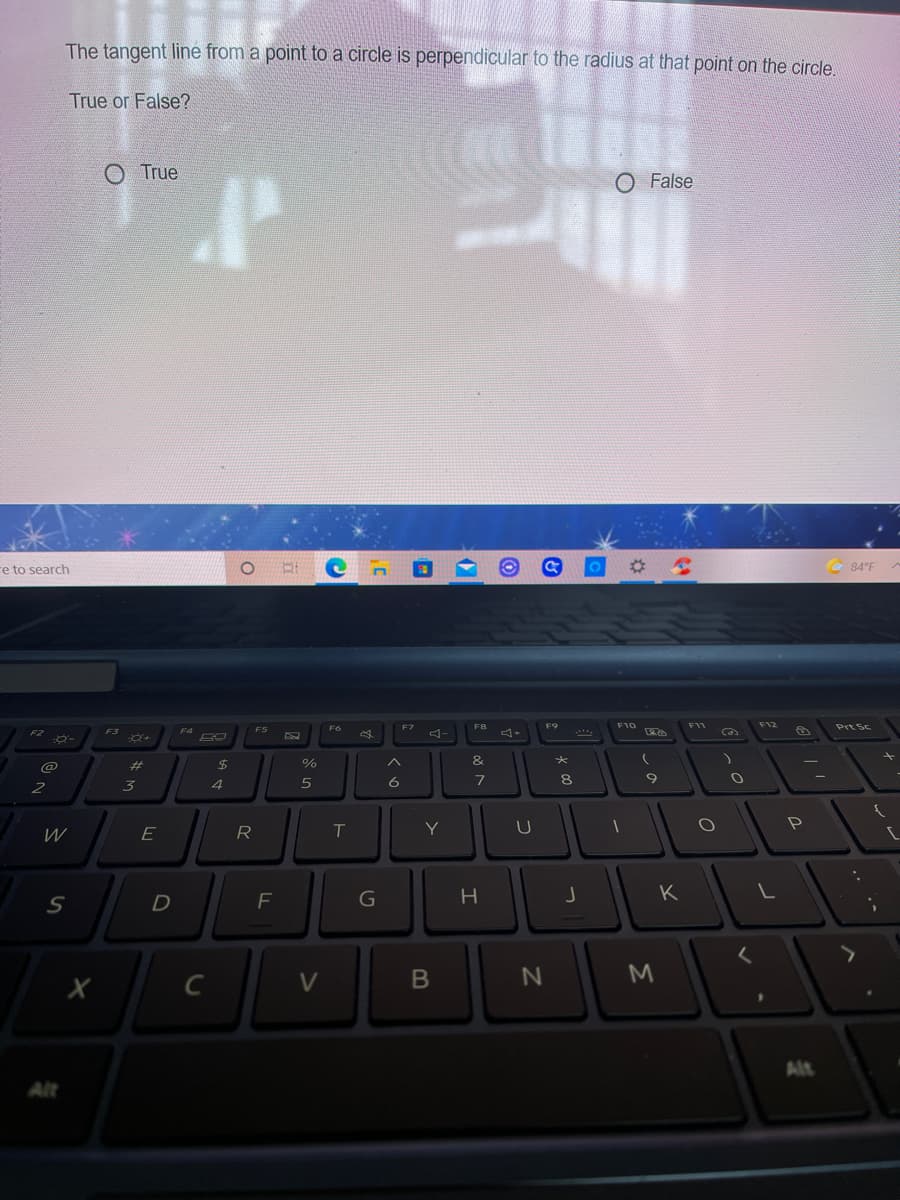 The tangent line from a point to a circle is perpendicular to the radius at that point on the circle.
True or False?
O True
O False
e to search
84°F
F7
F8
F9
F10
F11
F12
Prt Sc
F2
F3
F4
F5
ヨー
23
24
%
へ
&
4
6
8
2
W
E
R
T
Y
F
H
K
M
C
V
Alt
Alt
つ
B
#ろ
