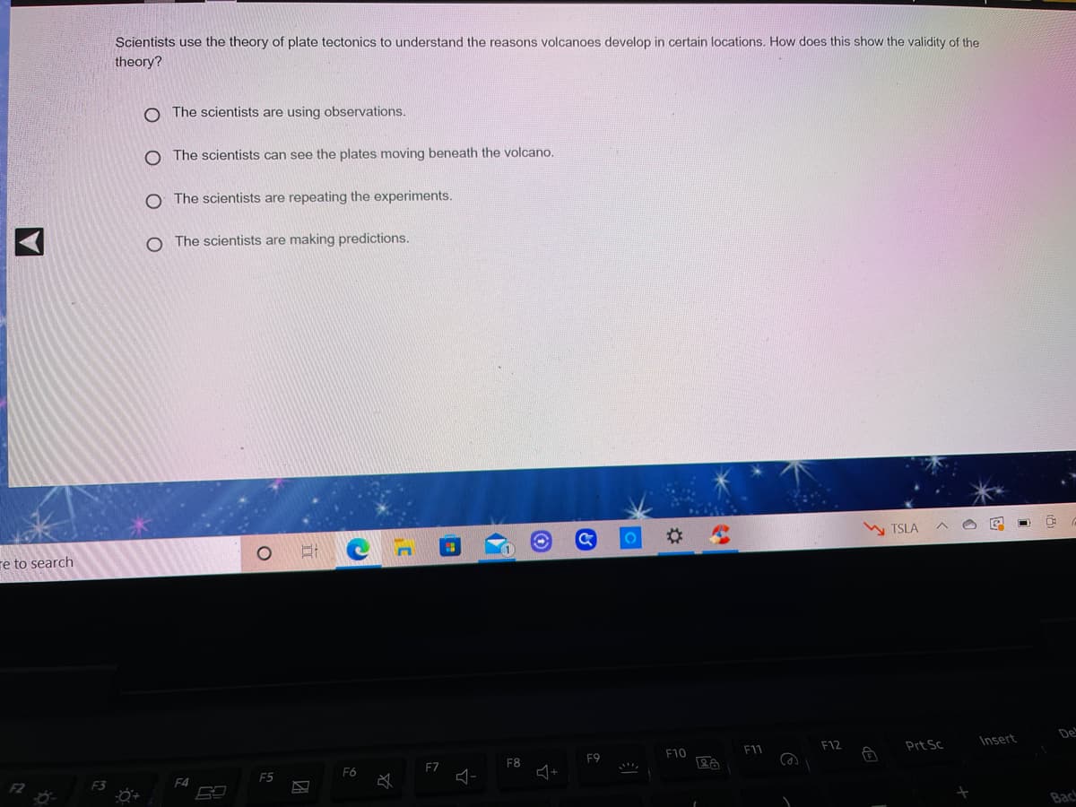 Scientists use the theory of plate tectonics to understand the reasons volcanoes develop in certain locations. How does this show the validity of the
theory?
The scientists are using observations.
O The scientists can see the plates moving beneath the volcano.
O The scientists are repeating the experiments.
O The scientists are making predictions.
TSLA
re to search
De
F11
F12
Prt Sc
Insert
F9
F10
EZ
F8
F5
F6
F4
Bac
