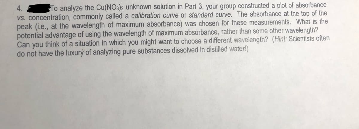 4.
To analyze the Cu(NO3)2 unknown solution in Part 3, your group constructed a plot of absorbance
vs. concentration, commonly called a calibration curve or standard curve. The absorbance at the top of the
peak (i.e., at the wavelength of maximum absorbance) was chosen for these measurements. What is the
potential advantage of using the wavelength of maximum absorbance, rather than some other wavelength?
Can you think of a situation in which you might want to choose a different wavelength? (Hint: Scientists often
do not have the luxurý of analyzing pure substances dissolved in distilled water!)
