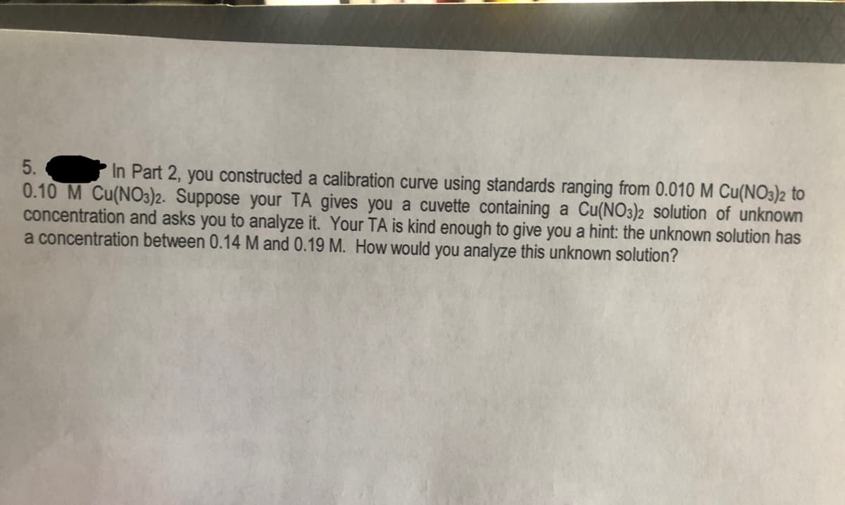 5.
In Part 2, you constructed a calibration curve using standards ranging from 0.010 M Cu(NO3)2 to
0.10 M Cu(NO3)2. Suppose your TA gives you a cuvette containing a Cu(NO3)2 solution of unknown
concentration and asks you to analyze it. Your TA is kind enough to give you a hint: the unknown solution has
a concentration between 0.14 M and 0.19 M. How would you analyze this unknown solution?
