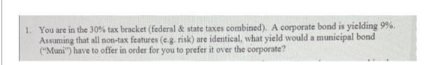 1. You are in the 30% tax bracket (federal & state taxes combined). A corporate bond is yielding 9%.
Assuming that all non-tax features (e.g. risk) are identical, what yield would a municipal bond
("Muni") have to offer in order for you to prefer it over the corporate?