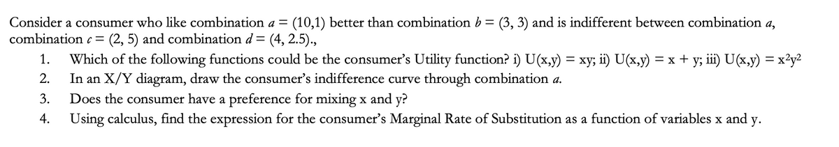 Consider a consumer who like combination a = (10,1) better than combination b = (3, 3) and is indifferent between combination a,
combination c = (2, 5) and combination d = (4, 2.5).,
1. Which of the following functions could be the consumer's Utility function? i) U(x,y) = xy; ii) U(x,y) = x + y; iii) U(x,y) = x²y²
2. In an X/Y diagram, draw the consumer's indifference curve through combination a.
3. Does the consumer have a preference for mixing x and y?
4.
Using calculus, find the expression for the consumer's Marginal Rate of Substitution as a function of variables x and y.