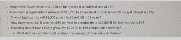 . What is the future value of $1,250.63 for 3 years at an interest rate of 7%?
How much is a guaranteed promise of $15,750 to be received in 12 years worth today if interest is 14% ?
.
At what interest rate will $1,000 grow into $3,642.50 in 15 years?
• How many years will it take for $850 per year to accumulate to $20,000 if the interest rate is 8%?
• How long does it take $450 to grow into $725.50 at 12% compounded monthly?
• What do these problems tell us about the concept of Time Value of Money?
.