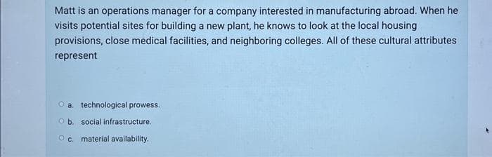 Matt is an operations manager for a company interested in manufacturing abroad. When he
visits potential sites for building a new plant, he knows to look at the local housing
provisions, close medical facilities, and neighboring colleges. All of these cultural attributes
represent
O a. technological prowess.
Ob. social infrastructure.
O c. material availability.