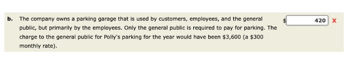 b. The company owns a parking garage that is used by customers, employees, and the general
public, but primarily by the employees. Only the general public is required to pay for parking. The
charge to the general public for Polly's parking for the year would have been $3,600 (a $300
monthly rate).
420 X