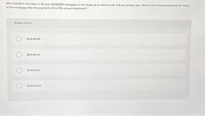 Mila Cabellero has taken a 20-year, $258,000 mortgage on her house at an interest rate of 6 percent per year. What is the remaining balance (or value)
of the mortgage after the payment of the fifth annual installment?
Multiple Choice
$218,463.60
$145,56704
$133,073.52
$256,670.44
