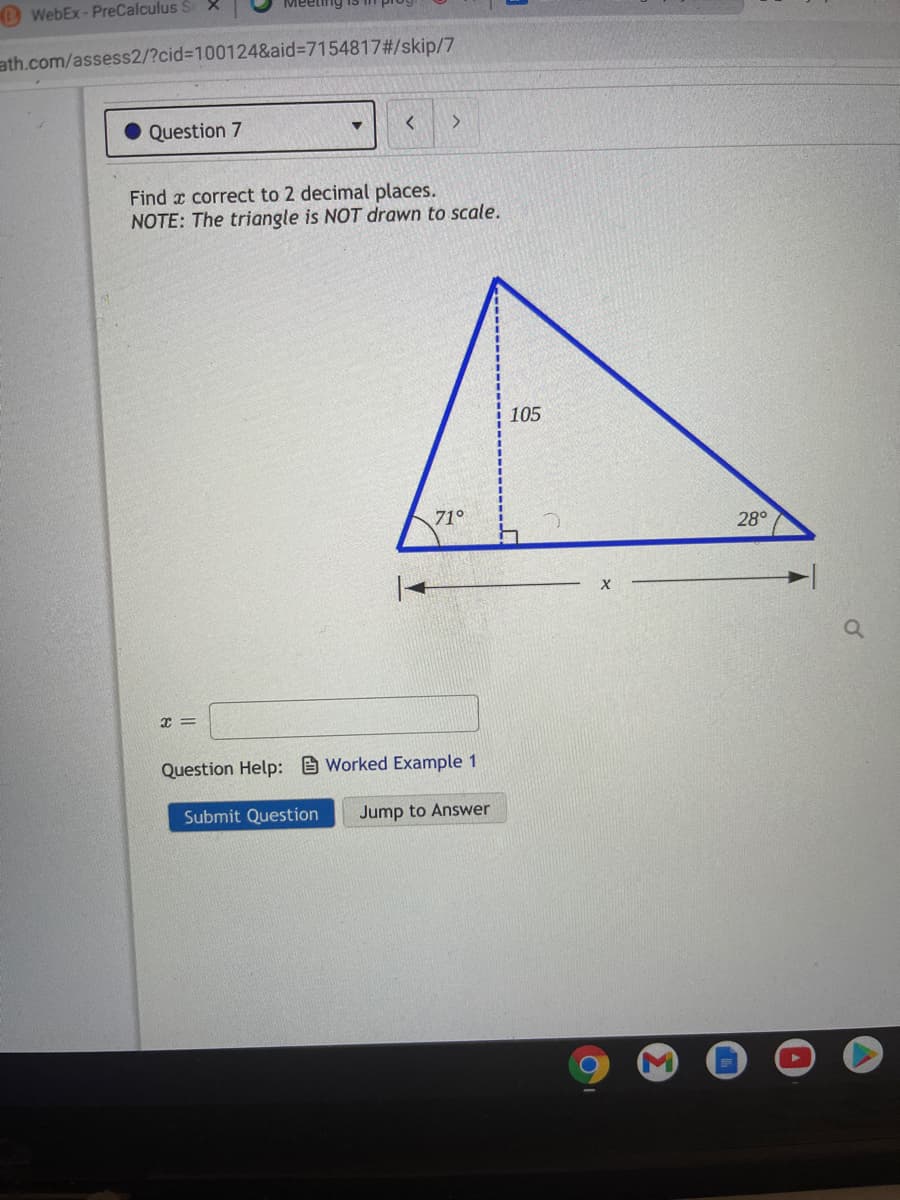 O WebEx- PreCalculus S X
ath.com/assess2/?cid%3D100124&aid%3D7154817#/skip/7
Question 7
Find x correct to 2 decimal places.
NOTE: The triangle is NOT drawn to scale.
105
71°
28°
Question Help: Worked Example 1
Submit Question
Jump to Answer
