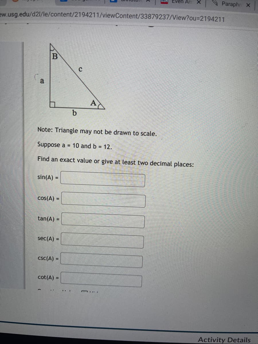 Even AmX
Paraphr X
ew.usg.edu/d2l/le/content/2194211/viewContent/33879237/View?ou%3D2194211
(a
A
b
Note: Triangle may not be drawn to scale.
Suppose a = 10 and b 12.
Find an exact value or give at least two decimal places:
sin(A) =
cos(A) =
tan(A) =
sec(A) =
csc(A) =
cot(A) =
Activity Details
