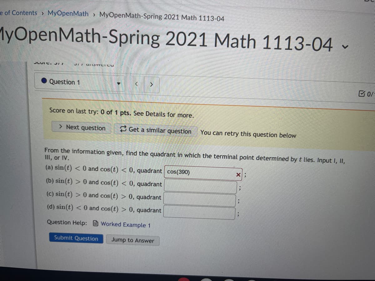 e of Contents > MyOpenMath > MyOpenMath-Spring 2021 Math 1113-04
MyOpenMath-Spring 2021 Math 1113-04 -
JLUIE. JII
Question 1
く
<>
Score on last try: 0 of 1 pts. See Details for more.
> Next question
2 Get a similar question
You can retry this question below
From the information given, find the quadrant in which the terminal point determined by t lies. Input I, II,
III, or IV.
(a) sin(t) < 0 and cos(t) < 0, quadrant cos(390)
(b) sin(t) > 0 and cos(t) < 0, quadrant
(c) sin(t) > 0 and cos(t) > 0, quadrant
(d) sin(t)
< 0 and cos(t) > 0, quadrant
Question Help: Worked Example 1
Submit Question
Jump to Answer
