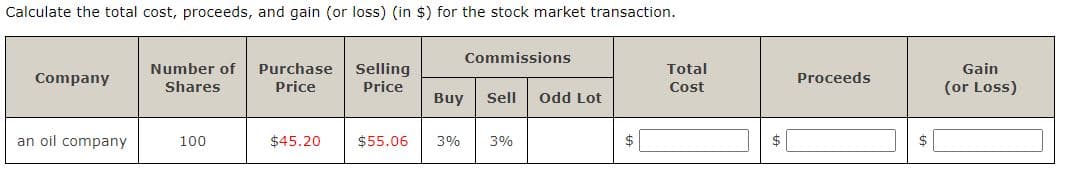 Calculate the total cost, proceeds, and gain (or loss) (in $) for the stock market transaction.
Commissions
Number of
Selling
Purchase
Price
Total
Gain
Company
Proceeds
Shares
Price
(or Loss)
Cost
Buy
Sell
Odd Lot
an oil company
100
$45.20
$55.06
3%
3%
