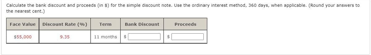 Calculate the bank discount and proceeds (in $) for the simple discount note. Use the ordinary interest method, 360 days, when applicable. (Round your answers to
the nearest cent.)
Face Value
Discount Rate (%)
Term
Bank Discount
Proceeds
$55,000
9.35
11 months
2$
