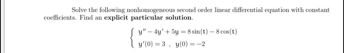 Solve the following nonhomogeneous second order linear differential equation with constant
coefficients. Find an explicit particular solution.
y"-4y'+5y=8 sin(t) - 8 cos(t)
y'(0) =3, y(0) = -2