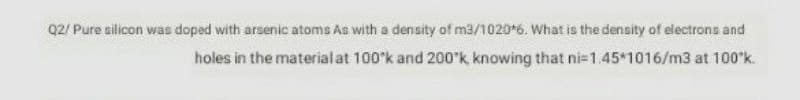 Q2/ Pure silicon was doped with arsenic atoms As with a density of m3/1020 6. What is the density of electrons and
holes in the material at 100'k and 200*k, knowing that ni=1.45*1016/m3 at 100"k.
