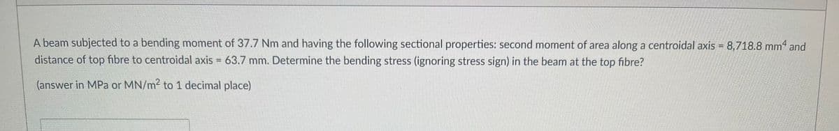A beam subjected to a bending moment of 37.7 Nm and having the following sectional properties: second moment of area along a centroidal axis = 8,718.8 mm4 and
distance of top fibre to centroidal axis = 63.7 mm. Determine the bending stress (ignoring stress sign) in the beam at the top fibre?
(answer in MPa or MN/m² to 1 decimal place)