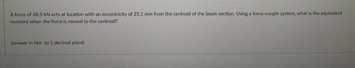 A force of 68.5 kN acts at location with an eccentricity of 25.1 mm from the centroid of the beam section. Using a force-couple system, what is the equivalent
moment when the force is moved to the centroid?
(answer in Nm to 1 decimal place)