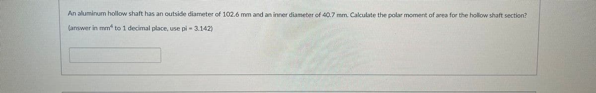 An aluminum hollow shaft has an outside diameter of 102.6 mm and an inner diameter of 40.7 mm. Calculate the polar moment of area for the hollow shaft section?
(answer in mm4 to 1 decimal place, use pi = 3.142)