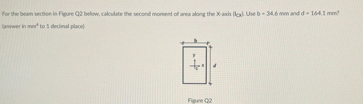 For the beam section in Figure Q2 below, calculate the second moment of area along the X-axis (Icx). Use b = 34.6 mm and d = 164.1 mm?
(answer in mm4 to 1 decimal place)
y
to
Figure Q2
d