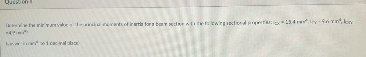 Question 4
Determine the minimum value of the principal moments of inertia for a beam section with the following sectional properties: Icx = 15.4 mm², Icy = 9.6 mm², lcxy
=4.9 mm¹?
(answer in mm4 to 1 decimal place)