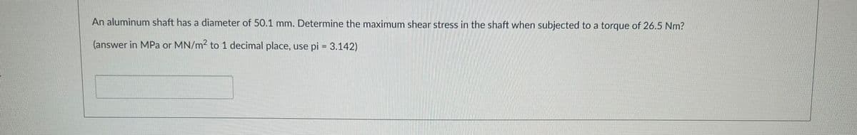 An aluminum shaft has a diameter of 50.1 mm. Determine the maximum shear stress in the shaft when subjected to a torque of 26.5 Nm?
(answer in MPa or MN/m² to 1 decimal place, use pi = 3.142)