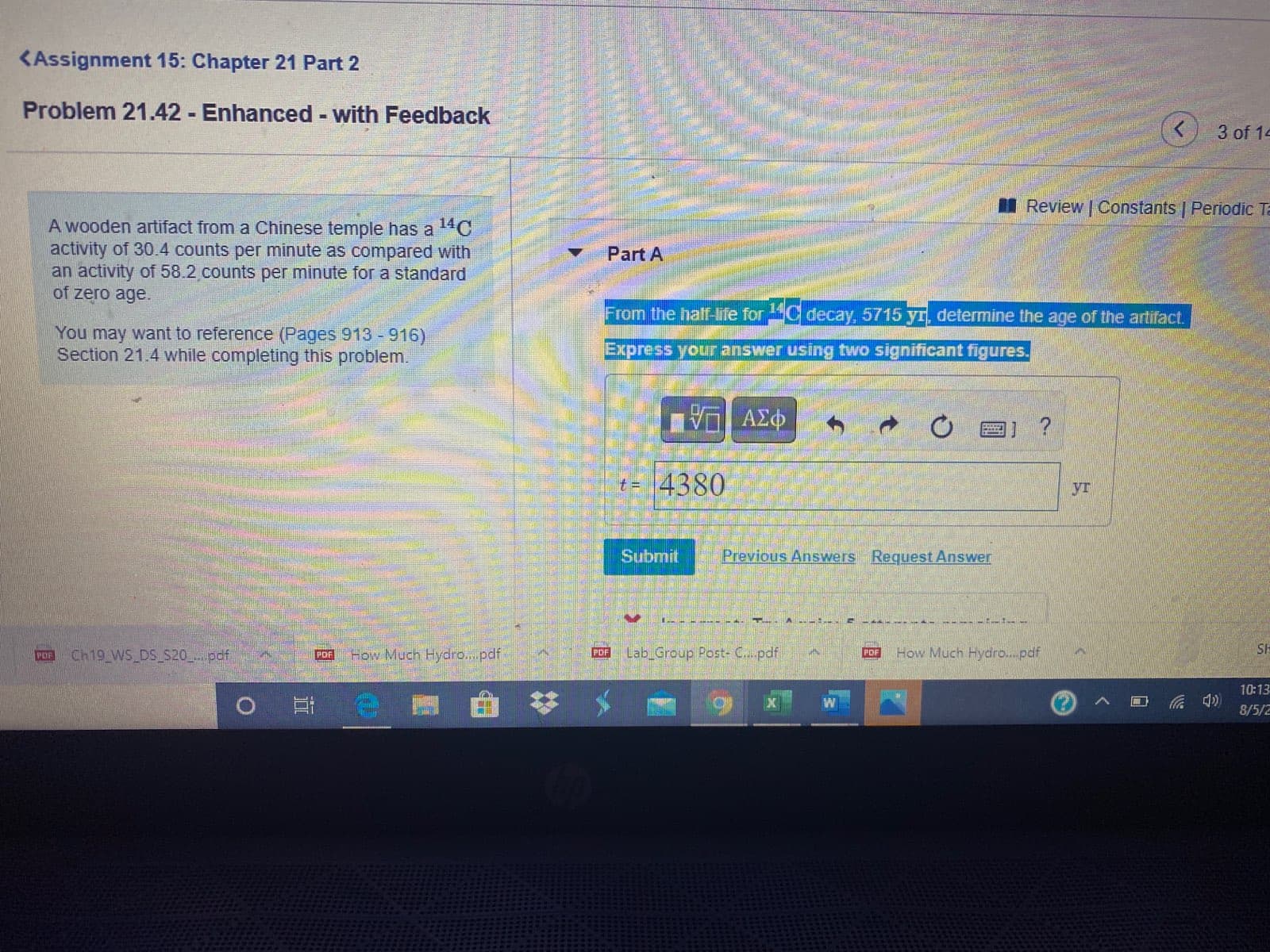 I Review | Constants | Per
A wooden artifact from a Chinese temple has a 14C
activity of 30.4 counts per minute as compared with
an activity of 58.2 counts per minute for a standard
of zero age.
Part A
From the half-life for C decay, 5715 yr, determine the age of the artifact.
You may want to reference (Pages 913 -916)
Section 21.4 while completing this problem.
Express your answer using two significant figures.
