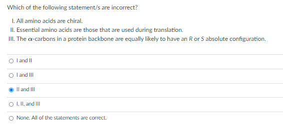 Which of the following statement/s are incorrect?
I. All amino acids are chiral.
II. Essential amino acids are those that are used during translation.
II. The a-carbons in a protein backbone are equally likely to have an R or S absolute configuration.
O l and II
O l and III
Il and II
O I, II, and III
O None. All of the statements are correct.
