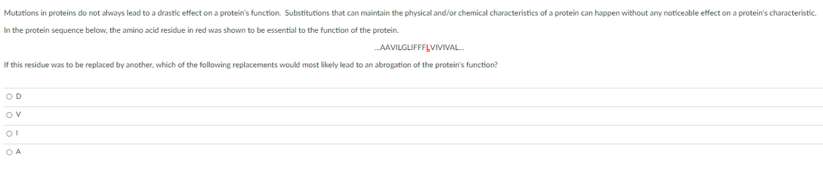 Mutations in proteins do not always lead to a drastic effect on a protein's function. Substitutions that can maintain the physical and/or chemical characteristics of a protein can happen without any noticeable effect on a protein's characteristic.
In the protein sequence below, the amino acid residue in red was shown to be essential to the function of the protein.
.AAVILGLIFFFLVIVIVAL.
If this residue was to be replaced by another, which of the following replacements would most likely lead to an abrogation of the protein's function?
OD
OV
O A
