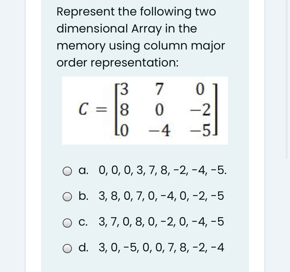 Represent the following two
dimensional Array in the
memory using column major
order representation:
.
7
[3
8
Lo -4 -5.
C =
-2
%3D
оа. 0,0, 0, З, 7, 8, -2, -4, -5.
O b. 3, 8, 0, 7, 0, -4, 0, -2, -5
ос. 3, 7, 0, 8, 0, -2, 0, - 4, -5
O d. 3, 0, -5, 0, 0, 7, 8, -2, -4
