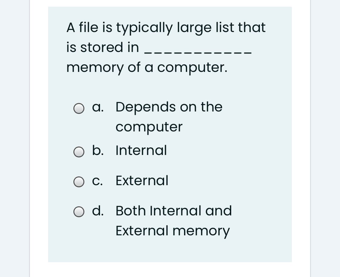 A file is typically large list that
is stored in
--
memory of a computer.
O a. Depends on the
computer
O b. Internal
O c. External
O d. Both Internal and
External memory
