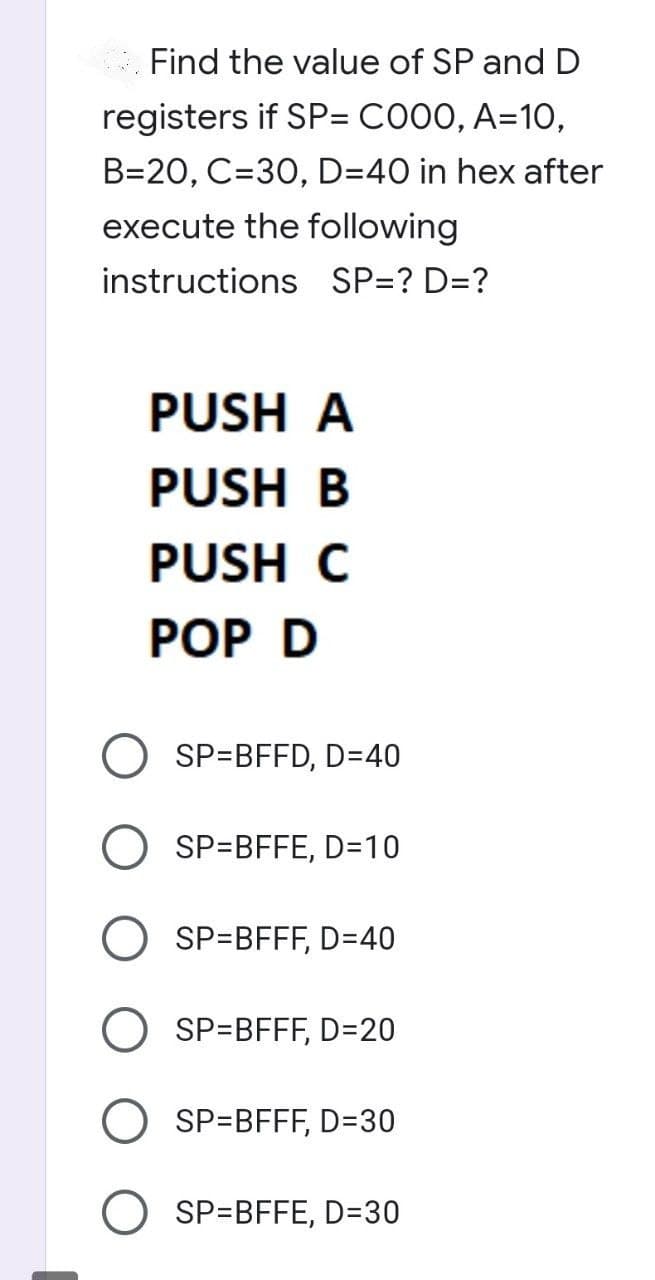 Find the value of SP and D
registers if SP= C000, A=10,
B=20, C=30, D=40 in hex after
execute the following
instructions SP=? D=?
PUSH A
PUSH B
PUSH C
POP D
SP=BFFD, D=40
SP=BFFE, D=10
SP=BFFF, D=40
SP=BFFF, D=20
SP=BFFF, D=30
OSP=BFFE, D=30