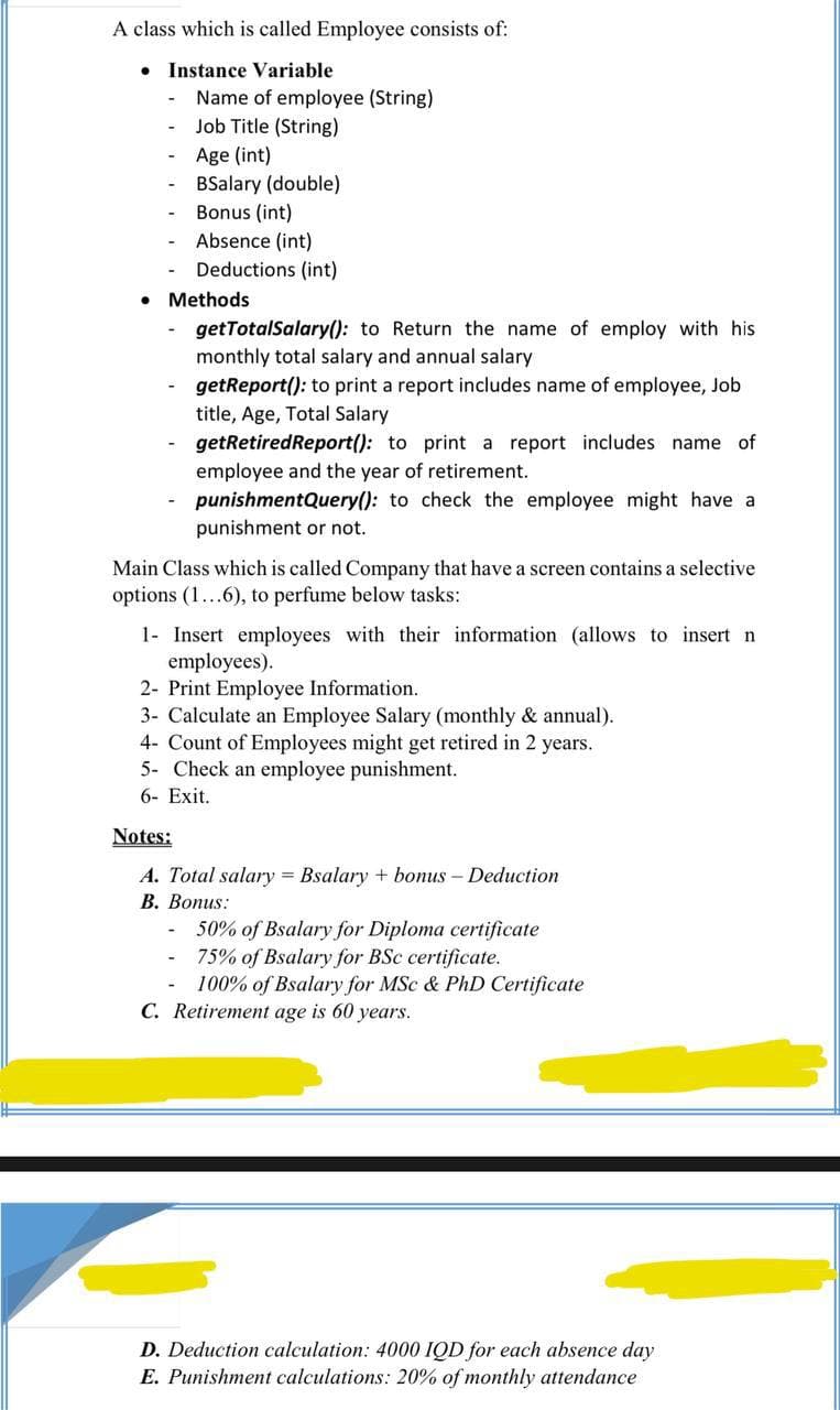 A class which is called Employee consists of:
• Instance Variable
Name of employee (String)
Job Title (String)
Age (int)
BSalary (double)
Bonus (int)
Absence (int)
Deductions (int)
Methods
getTotalSalary(): to Return the name of employ with his
monthly total salary and annual salary
getReport(): to print a report includes name of employee, Job
title, Age, Total Salary
getRetiredReport(): to print a report includes name of
employee and the year of retirement.
punishmentQuery(): to check the employee might have a
punishment or not.
Main Class which is called Company that have a screen contains a selective
options (1...6), to perfume below tasks:
1- Insert employees with their information (allows to insert n
employees).
2- Print Employee Information.
3- Calculate an Employee Salary (monthly & annual).
4- Count of Employees might get retired in 2 years.
5- Check an employee punishment.
6- Exit.
Notes:
A. Total salary = Bsalary + bonus - Deduction
В. Вопиs:
50% of Bsalary for Diploma certificate
75% of Bsalary for BSc certificate.
100% of Bsalary for MSc & PhD Certificate
C. Retirement age is 60 years.
D. Deduction calculation: 4000 IQD for each absence day
E. Punishment calculations: 20% of monthly attendance
