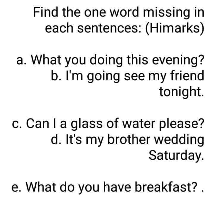 Find the one word missing in
each sentences: (Himarks)
a. What you doing this evening?
b. I'm going see my friend
tonight.
c. Can Ia glass of water please?
d. It's my brother wedding
Saturday.
e. What do you have breakfast? .
