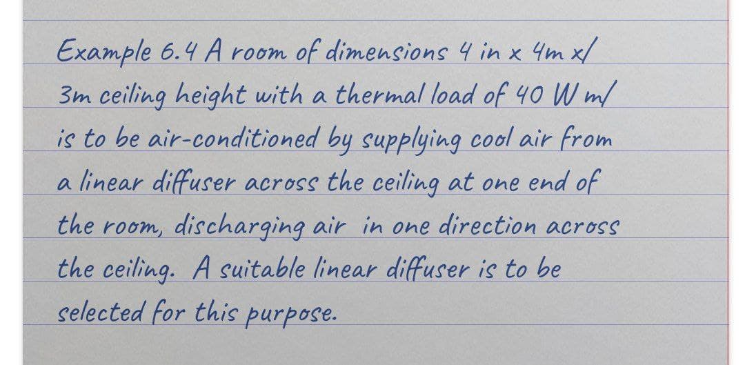 Example 6.4 A room of dimensions 4 in x 4m x/
3m ceiling height with a thermal load of 40 W m/
is to be air-conditioned by supplying cool air from
a linear diffuser across the ceiling at one end of
the room, discharging air in one direction across
the ceiling. A suitable linear diffuser is to be
selected for this purpose.
